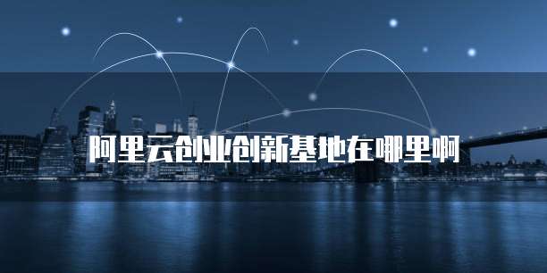 阿里云创业创新基地在哪里啊