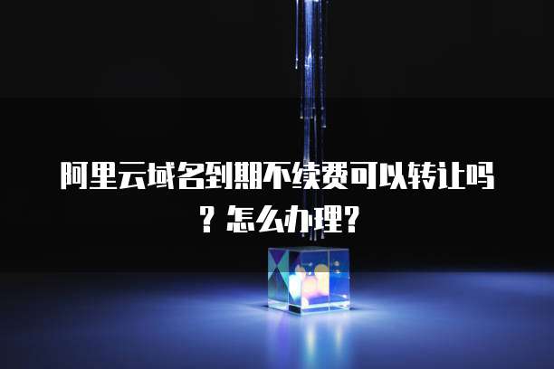 阿里云域名到期不续费可以转让吗?怎么办理?