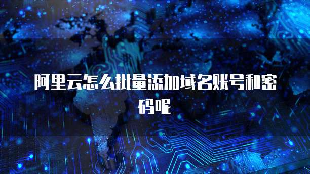 阿里云怎么批量添加域名账号和密码呢