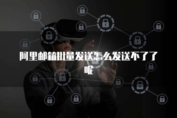 阿里邮箱批量发送怎么发送不了了呢