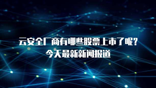 云安全厂商有哪些股票上市了呢?今天最新新闻报道