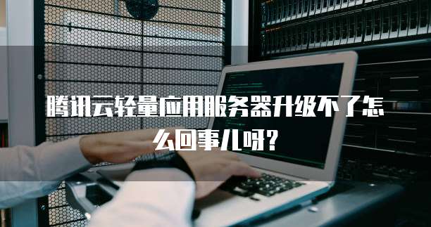 腾讯云轻量应用服务器升级不了怎么回事儿呀?