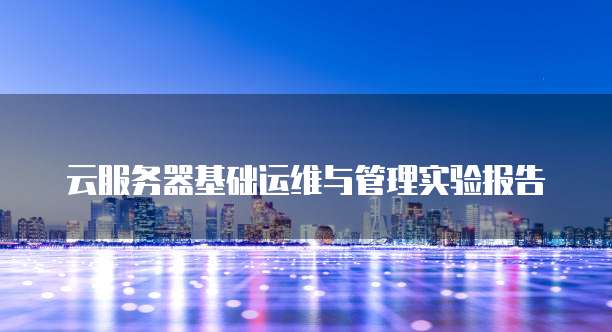 云服务器基础运维与管理实验报告