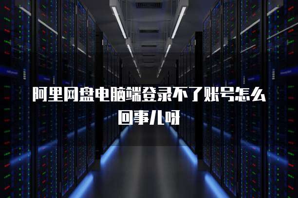 阿里网盘电脑端登录不了账号怎么回事儿呀