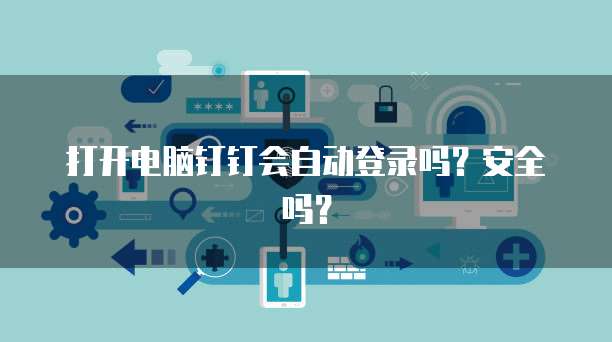 打开电脑钉钉会自动登录吗？安全吗？