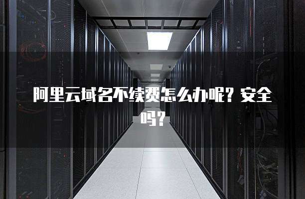 阿里云域名不续费怎么办呢?安全吗?