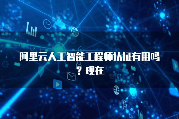 阿里云人工智能工程师认证有用吗?现在