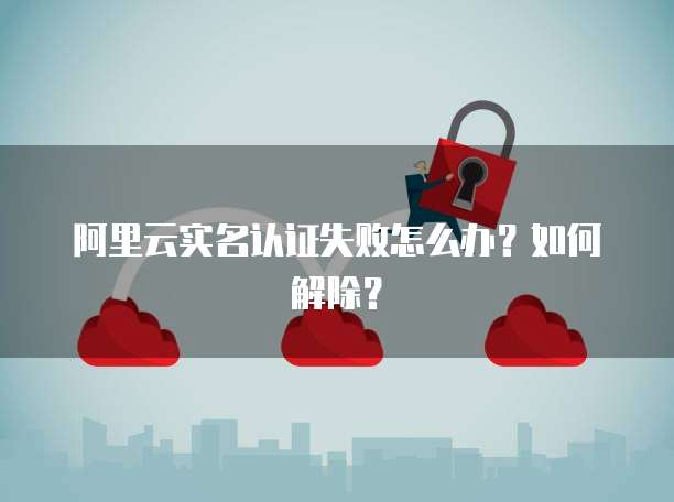 阿里云实名认证失败怎么办?如何解除?