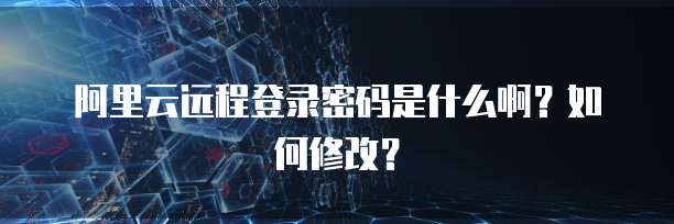 阿里云远程登录密码是什么啊？如何修改？