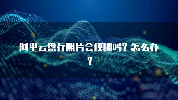 阿里云盘存照片会模糊吗?怎么办?