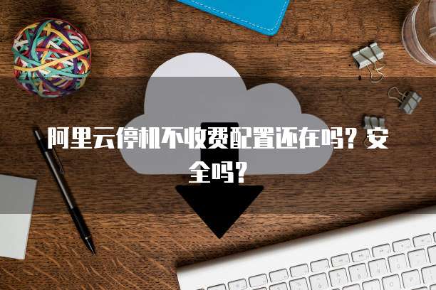 阿里云停机不收费配置还在吗?安全吗?