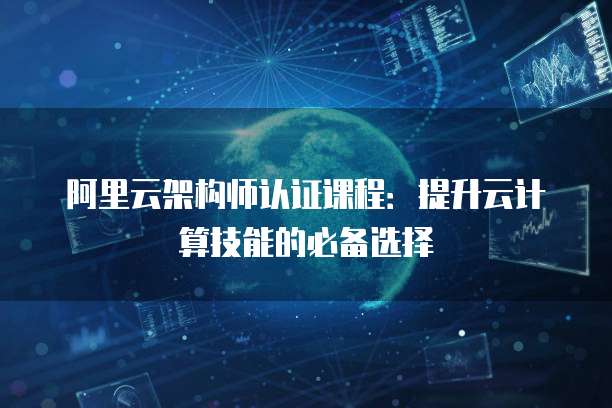 阿里云架构师认证课程:提升云计算技能的必备选择