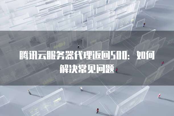 腾讯云服务器代理返回500:如何解决常见问题