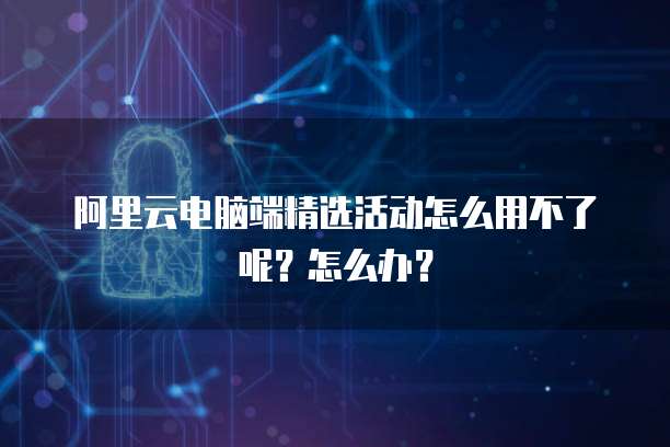 阿里云电脑端精选活动怎么用不了呢?怎么办?