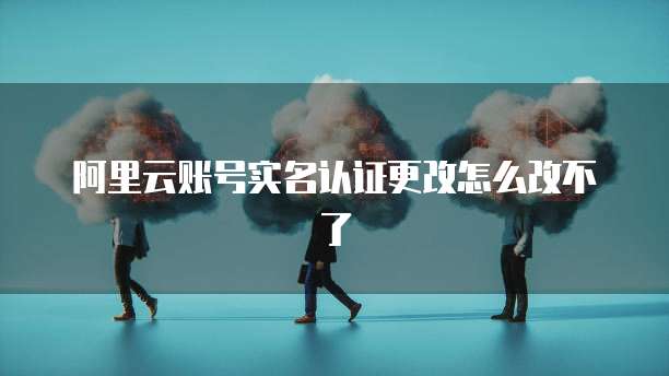 阿里云账号实名认证更改怎么改不了