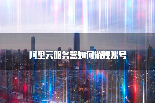 阿里云服务器如何销毁账号