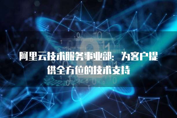 阿里云技术服务事业部:为客户提供全方位的技术支持