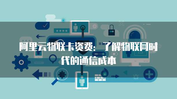 阿里云物联卡资费:了解物联网时代的通信成本