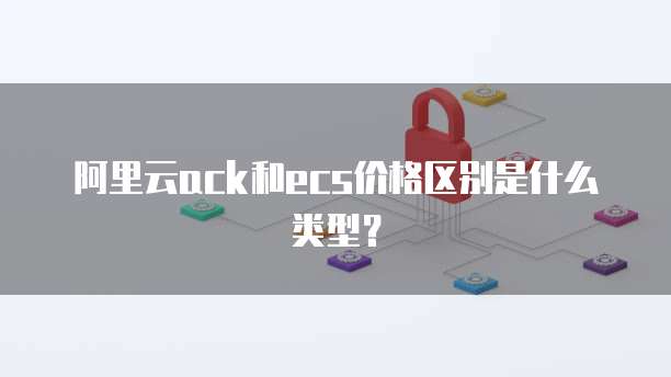 阿里云ack和ecs价格区别是什么类型?