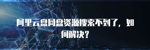 阿里云盘网盘资源搜索不到了,如何解决?