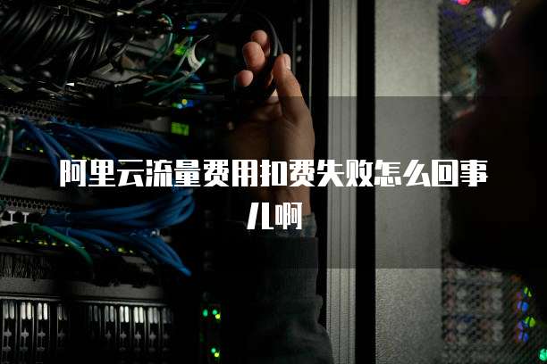 阿里云流量费用扣费失败怎么回事儿啊