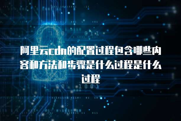 阿里云cdn的配置过程包含哪些内容和方法和步骤是什么过程是什么过程
