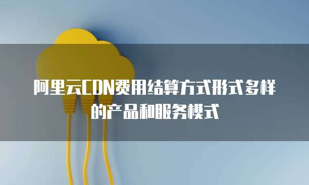 阿里云CDN费用结算方式形式多样的产品和服务模式