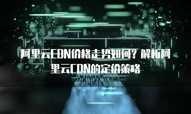 阿里云CDN价格走势如何?解析阿里云CDN的定价策略