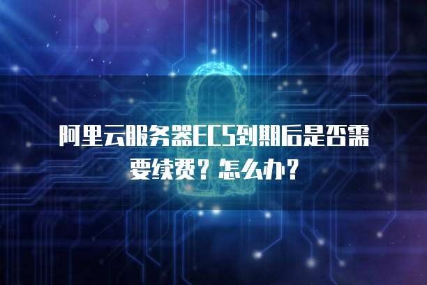 阿里云服务器ECS到期后是否需要续费?怎么办?