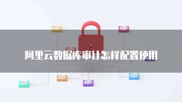 阿里云数据库审计怎样配置使用