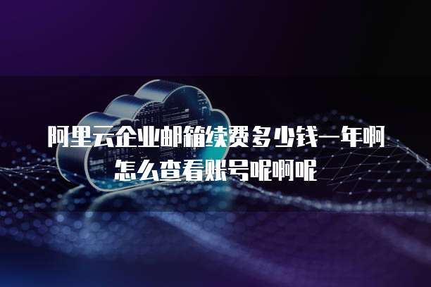 阿里云企业邮箱续费多少钱一年啊怎么查看账号呢啊呢