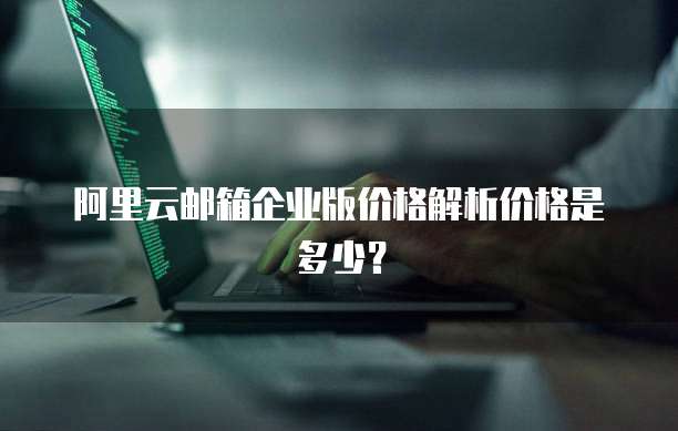 阿里云邮箱企业版价格解析价格是多少?