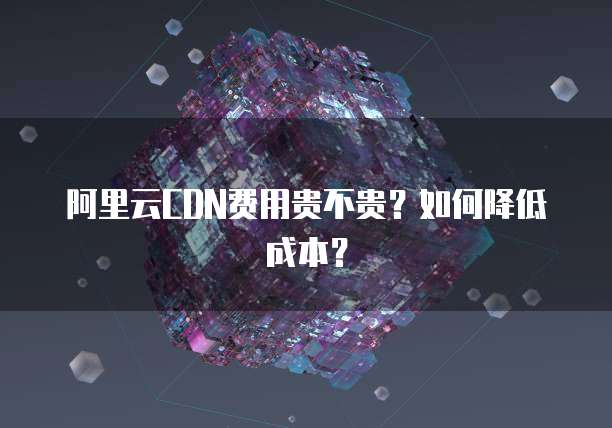 阿里云CDN费用贵不贵?如何降低成本?
