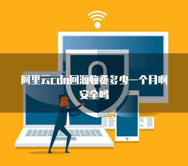 阿里云cdn回源收费多少一个月啊安全吗