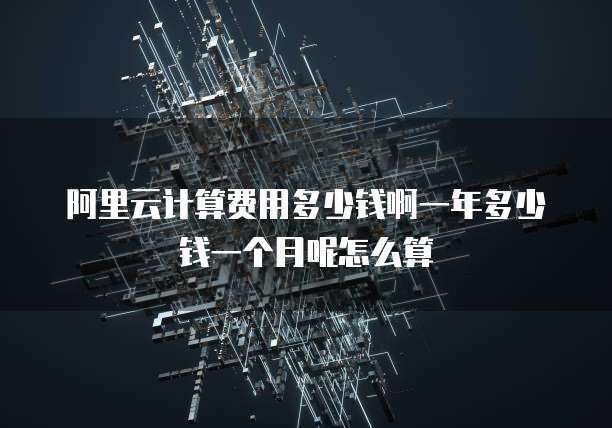 阿里云计算费用多少钱啊一年多少钱一个月呢怎么算