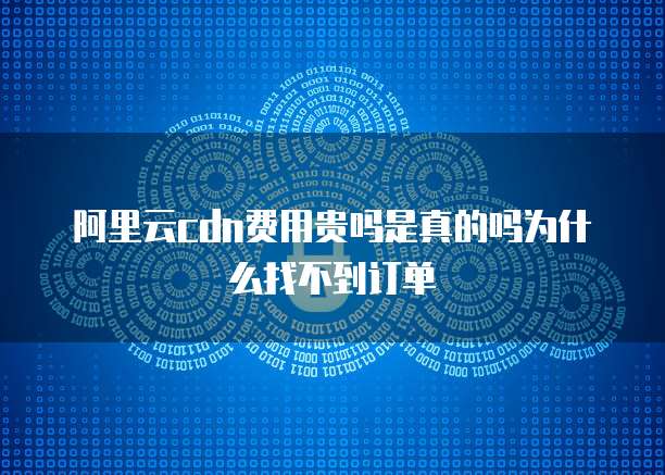 阿里云cdn费用贵吗是真的吗为什么找不到订单