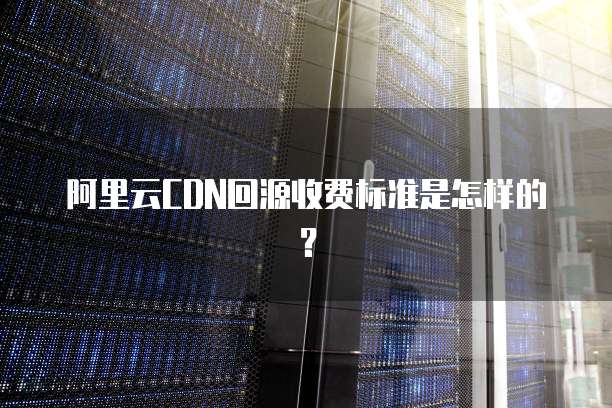 阿里云CDN回源收费标准是怎样的?