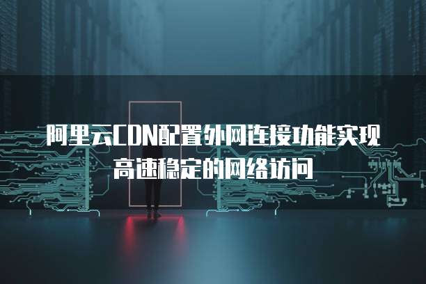 阿里云CDN配置外网连接功能实现高速稳定的网络访问