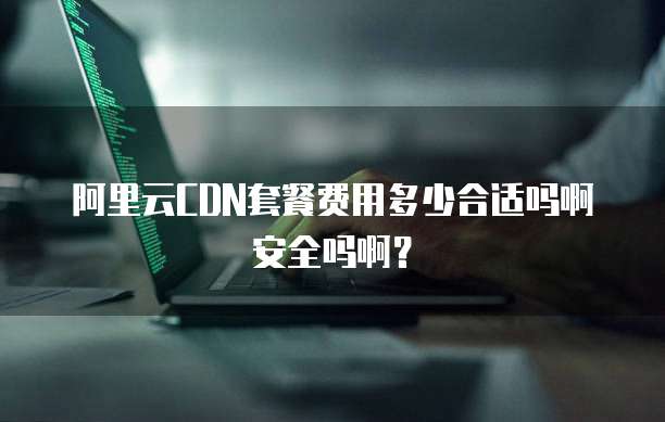 阿里云CDN套餐费用多少合适吗啊安全吗啊?