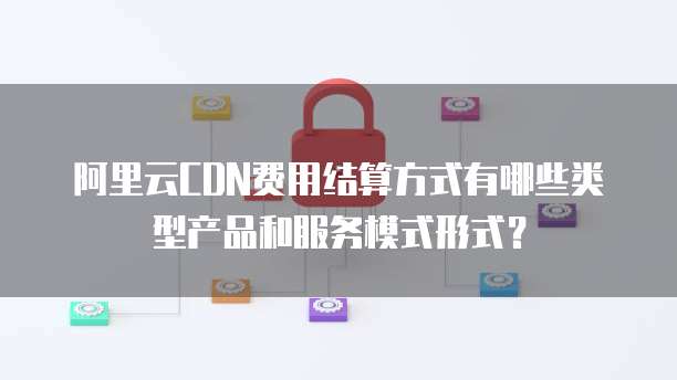 阿里云CDN费用结算方式有哪些类型产品和服务模式形式?