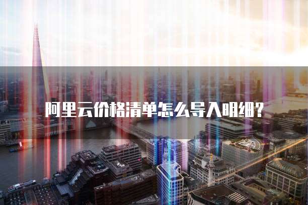 阿里云价格清单怎么导入明细?