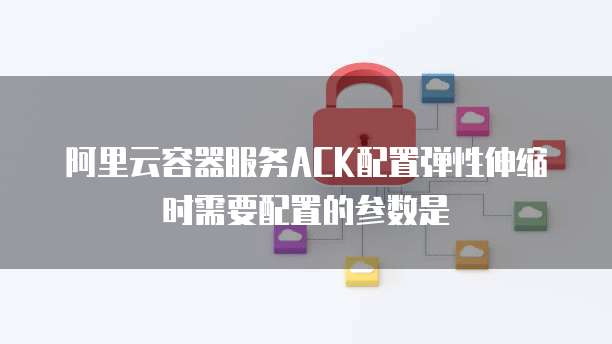 阿里云容器服务ACK配置弹性伸缩时需要配置的参数是