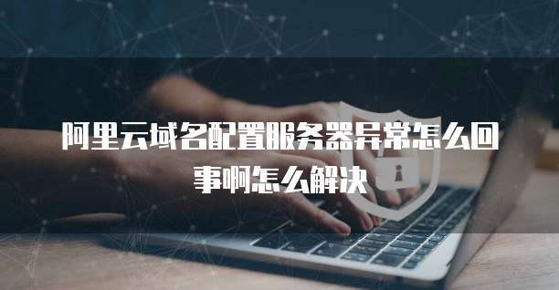 阿里云域名配置服务器异常怎么回事啊怎么解决