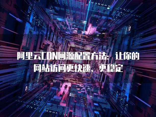 阿里云CDN回源配置方法:让你的网站访问更快速、更稳定