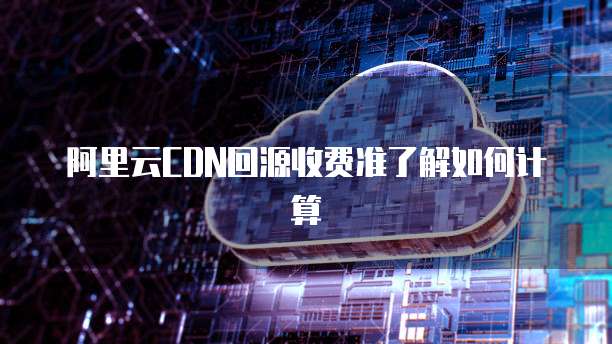 阿里云CDN回源收费准了解如何计算