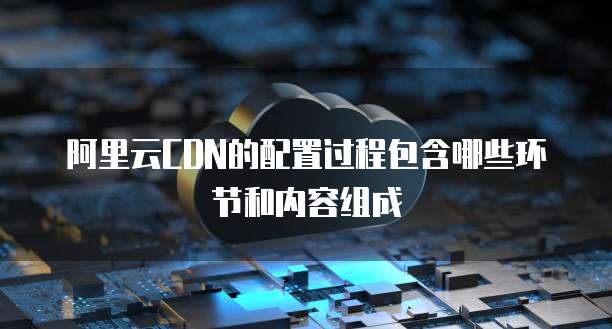 阿里云CDN的配置过程包含哪些环节和内容组成