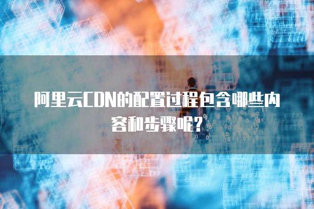 阿里云CDN的配置过程包含哪些内容和步骤呢?
