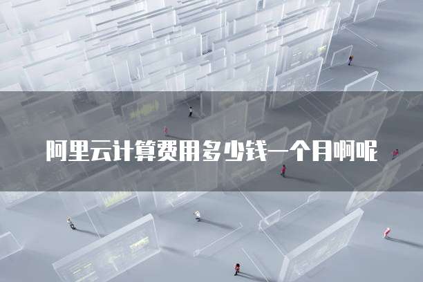 阿里云计算费用多少钱一个月啊呢