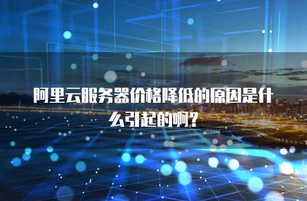 阿里云服务器价格降低的原因是什么引起的啊?