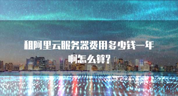 租阿里云服务器费用多少钱一年啊怎么算?